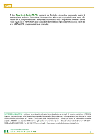2
NOVIDADES LEGISLATIVAS
Ano 16 – nº 53 de 8 de agosto de 2013
O dep. Eduardo da Fonte (PP-PE), presidente da Comissão, demonstrou preocupação quanto à
necessidade da assinatura de um termo de compromisso pelos novos concessionários de lavras, não
previsto em lei, comprometendo-se a adequar seus contratos ao novo Código Mineral. Durante o debate
vários deputados se manifestaram pela necessidade de retirada da urgência constitucional do projeto de
lei nº 5.807 de 2013 - marco regulatório da mineração.
A Medida Provisória segue para o Senado Federal. Ela perde eficácia no dia 28 de fevereiro.NOVIDADES LEGISLATIVAS | Publicação Semanal da Confederação Nacional da Indústria - Unidade de Assuntos Legislativos - CNI/COAL
| Gerente Executivo: Vladson Bahia Menezes | Coordenação Técnica: Pedro Aloysio Kloeckner | Informações técnicas e obtenção de cópias
dos documentos mencionados: (61) 3317.9332 Fax: (61) 3317.9330 paloysio@cni.org.br | Assinaturas: Serviço de Atendimento ao Cliente
(61) 3317.9989/9993 Fax: (61) 3317.9994 sac@cni.org.br | Setor Bancário Norte Quadra 1 Bloco C Edifício Roberto Simonsen CEP 70040-
903 Brasília, DF (61) 3317.9001 Fax: (61) 3317.9994 www.cni.org.br | Autorizada a reprodução desde que citada a fonte.
 