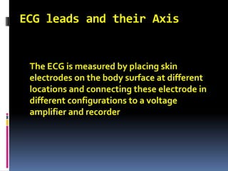 ECG leads and their Axis 	The ECG is measured by placing skin electrodes on the body surface at different locations and connecting these electrode in different configurations to a voltage amplifier and recorder 