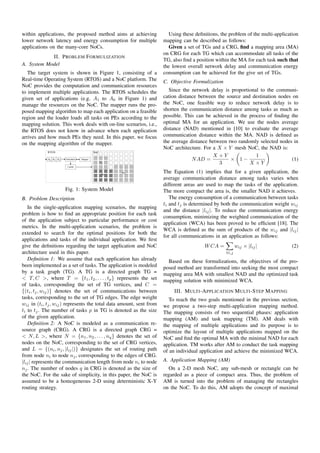 within applications, the proposed method aims at achieving               Using these deﬁnitions, the problem of the multi-application
lower network latency and energy consumption for multiple             mapping can be described as follows:
applications on the many-core NoCs.                                      Given a set of TGs and a CRG, ﬁnd a mapping area (MA)
                                                                      on CRG for each TG which can accommodate all tasks of the
            II. P ROBLEM F ORMULIZATION
                                                                      TG, also ﬁnd a position within the MA for each task such that
A. System Model                                                       the lowest overall network delay and communication energy
   The target system is shown in Figure 1, consisting of a            consumption can be achieved for the give set of TGs.
Real-time Operating System (RTOS) and a NoC platform. The             C. Objective Formulization
NoC provides the computation and communication resources
to implement multiple applications. The RTOS schedules the               Since the network delay is proportional to the communi-
given set of applications (e.g. A1 to A6 in Figure 1) and             cation distance between the source and destination nodes on
manage the resources on the NoC. The mapper runs the pro-             the NoC, one feasible way to reduce network delay is to
posed mapping algorithm to map each application on a feasible         shorten the communication distance among tasks as much as
region and the loader loads all tasks on PEs according to the         possible. This can be achieved in the process of ﬁnding the
mapping solution. This work deals with on-line scenarios, i.e.,       optimal MA for an application. We use the nodes average
the RTOS does not know in advance when each application               distance (NAD) mentioned in [10] to evaluate the average
arrives and how much PEs they need. In this paper, we focus           communication distance within the MA. NAD is deﬁned as
on the mapping algorithm of the mapper.                               the average distance between two randomly selected nodes in
                                                                      NoC architecture. For a X × Y mesh NoC, the NAD is:
                                                                                            X +Y               1
                                                                                   N AD =           × 1−                       (1)
                                                                                               3            X ×Y
                                                                      The Equation (1) implies that for a given application, the
                                                                      average communication distance among tasks varies when
                                                                      different areas are used to map the tasks of the application.
                     Fig. 1: System Model                             The more compact the area is, the smaller NAD it achieves.
B. Problem Description                                                   The energy consumption of a communication between tasks
                                                                      ti and tj is determined by both the communication weight wij
   In the single-application mapping scenarios, the mapping
                                                                      and the distance |lij |. To reduce the communication energy
problem is how to ﬁnd an appropriate position for each task
                                                                      consumption, minimizing the weighted communication of the
of the application subject to particular performance or cost
                                                                      application (WCA) has been proved to be efﬁcient [18]. The
metrics. In the multi-application scenarios, the problem is
                                                                      WCA is deﬁned as the sum of products of the wij and |lij |
extended to search for the optimal positions for both the
                                                                      for all communications in an application as follows:
applications and tasks of the individual application. We ﬁrst
give the deﬁnitions regarding the target application and NoC                             W CA =           wij × |lij |            (2)
architecture used in this paper.                                                                   ∀i,j
   Deﬁnition 1: We assume that each application has already             Based on these formulizations, the objectives of the pro-
been implemented as a set of tasks. The application is modeled        posed method are transformed into seeking the most compact
by a task graph (TG). A TG is a directed graph TG =                   mapping area MA with smallest NAD and the optimized task
< T, C >, where T = {t1 , t2 , . . . , tp } represents the set        mapping solution with minimized WCA.
of tasks, corresponding the set of TG vertices, and C =
{(ti , tj , wij )} denotes the set of communications between               III. M ULTI -A PPLICATION M ULTI -S TEP M APPING
tasks, corresponding to the set of TG edges. The edge weight             To reach the two goals mentioned in the previous section,
wij in (ti , tj , wij ) represents the total data amount, sent from   we propose a two-step multi-application mapping method.
ti to tj . The number of tasks p in TG is denoted as the size         The mapping consists of two sequential phases: application
of the given application.                                             mapping (AM) and task mapping (TM). AM deals with
   Deﬁnition 2: A NoC is modeled as a communication re-               the mapping of multiple applications and its purpose is to
source graph (CRG). A CRG is a directed graph CRG =                   optimize the layout of multiple applications mapped on the
< N, L >, where N = {n1 , n2 , . . . , nq } denotes the set of        NoC and ﬁnd the optimal MA with the minimal NAD for each
nodes on the NoC, corresponding to the set of CRG vertices,           application. TM works after AM to conduct the task mapping
and L = {(ni , nj , |lij |)} designates the set of routing path       of an individual application and achieve the minimized WCA.
from node ni to node nj , corresponding to the edges of CRG.
|lij | represents the communication length from node ni to node       A. Application Mapping (AM)
nj . The number of nodes q in CRG is denoted as the size of             On a 2-D mesh NoC, any sub-mesh or rectangle can be
the NoC. For the sake of simplicity, in this paper, the NoC is        regarded as a piece of compact area. Thus, the problem of
assumed to be a homogeneous 2-D using deterministic X-Y               AM is turned into the problem of managing the rectangles
routing strategy.                                                     on the NoC. To do this, AM adopts the concept of maximal
 