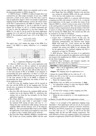 empty rectangle (MER), which was originally used to solve               smallest size, the one with minimal A(R) is selected.
the placement problem in FPGA design [2].                               Best Shape Best Size (BShBS): Similar to the previous
                                                                        •
   1) MER Technique: A MER is a empty rectangle that is not             one, among all candidate MERs with the same minimal
contained by any other empty rectangles. In our case, a MER             A(R), the one with smallest size is selected.
represents a cluster of free nodes on the NoC that is used to      Whenever an objective MER Rm is selected, AM will choose
map an application. Figure 2 shows an example of application       a mapping area MA with minimal A(M A) in Rm to map the
mapping using the MER technique. At ﬁrst, the whole surface        given application. In this paper, we deﬁne the corner of the
of the NoC is represented by one MER R0 (Figure 2a). After         objective MER Rm which is closest to any corner of the NoC
the mapping of application A1 , the R0 is split into R1 and R2     as the starting point to create the MA. The reasons behind this
(Figure 2b). In Figure 2c, the R1 is further fragmented into       include to reduce fragmentations along the borders of the NoC
R3 and R4 after the application A2 has been mapped. The            as well as to reduce the congestion in the middle area of the
MERs R2 , R3 and R4 can be used for the future application         NoC by leaving free MERs there. The created area MA will
mapping. Let w(R) and h(R) be the width and height of the          be returned as an input for TM phase.
MER R, the normalized aspect ratio A(R) of the MER R is               To deal with the third case, the LS+C strategy is applied.
deﬁned as:                                                            • Largest Size + Combining (LS+C): In this case, the
                           max{w(R), h(R)}
                 A(R) =                                     (3)         application has to be mapped on separate MERs. To avoid
                           min{w(R), h(R)}
                                                                        increasing communication cost between more distant
The aspect ratio A(R) implies the shape of the MER. If it               MERs with small size , LS+C chooses the free MER
equals 1, the MER is a square. Otherwise, it is a standard              with largest number of PEs as the primary area and then
rectangle.                                                              combines the nearest free MERs to get adequate PEs
                                           R3
                                                                        for the application. The combined mapping area MA is
                                                      R4                returned as an input for TM phase.
                                                A2
                                                                      3) MER Merging: When the execution of an application
                                                 A1
                                                                   completes, the area occupied by the application can be released
                                                            R2     and merged with neighboring free MERs to get larger MERs
           (a)                (b)                     (c)          for the future mappings.
                                                                      Combining these techniques and strategies together, the
           Fig. 2: Application Mapping Using MER
                                                                   algorithm of AM is described as Algorithm 1.
   2) Objective MER Selection: For a given application with
the size p, AM tries to ﬁnd an optimal or near-optimal              Algorithm 1: Multi-Application Mapping
objective MER Rm to map the application. Based on the state          Input : TGs: a set of applications, CRG: a 2-D mesh
of MERs on the NoC, the cases that AM possibly faces are:                    with size W × H
(1) the total amount of PEs in all MERs is not adequate to           Output: The mapping areas for applications in A
accommodate the given application; (2) there is at least one       1    Initiate the original MERs list R0 with size W × H.
candidate MER that can accommodate the given application;          2    if the free PEs on the NoC can not accommodate the
(3) the total amount of PEs in all MERs is adequate to                  arriving application Ai then
accommodate the given application, but neither of them can         3         Reject the mapping request.
ﬁt the application alone.
   In the ﬁrst case, the mapping request will be rejected at       4    else if More than one MER can accommodate Ai then
this time and the RTOS can try the mapping later. For the          5        Use appropriate strategy to select one objective MER
second case, we propose the following strategies for ﬁnding                 and create the mapping area MA.
the objective MER.                                                 6    else
   • Best Size (BS): BS chooses the candidate MER with the
                                                                   7        Use the LS+C strategy to ﬁnd a mapping area MA.
     smallest size as the objective MER Rm . Intuitively, this     8    if application Aj is completed then
     strategy tries to keep the big rectangles for the future      9        Merge the area occupied by Aj with neighboring free
     application mapping.                                                   MERs;
   • Best Shape (BSh): It is noteworthy in Equation (1) that,      10   Repeat 2-9 until MA for each application is found.
     an area with the same width X and height Y holds
     the minimal NAD among all areas with size X × Y .                Figure 3 is an example of the application mapping using
     Taking this into consideration, BSh strategy chooses the      Algorithm 1. Four applications with size 25, 16, 16, 9 used in
     candidate MER with the minimal A(R) as the objective          the experiment in Section IV, denoted as FFT(25), X264(16),
     MER Rm . The reason behinds BSh is that in such a MER,        TPCH(16) and FFT(9) respectively, are mapped sequentially
     the application is more likely to be mapped in a area close   on a NoC with size 10 × 7. Figure 3a and 3b are the ﬁnal
     to square so that a smaller NAD can be achieved.              mapping under the BS and BSh strategy respectively. The
   • Best Size Best Shape (BSBSh): BSBSh is extended from          main difference of these two mapping results is the transposed
     BS. If there are several candidate MERs with the same         locations of application X264(16) and TPCH(16). Under both
 