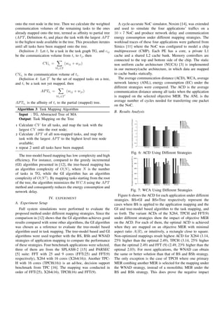 onto the root node in the tree. Then we calculate the weighted          A cycle-accurate NoC simulator, Noxim [14], was extended
communication volumes of the remaining tasks to the ones             and used to simulate the four applications’ trafﬁcs on a
already mapped onto the tree, termed as afﬁnity to partial tree      10 × 7 NoC and produce network delay and communication
(AP T , Deﬁnition 4), and place the task with the largest AP T       energy consumption under different mapping strategies. The
to the highest node available in the tree. This procedure iterates   workload traces of these four applications were gathered from
until all tasks have been mapped onto the tree.                      Simics [11] where the NoC was conﬁgured to model a chip
   Deﬁnition 3: Let ti be a task in the task graph TG, and cij       multiprocessor (CMP). Each PE has a core, a private L1
be the communication volume from ti to tj , then                     cache and a shared L2 cache bank. Memory controllers are
                                                                     connected to the top and bottom side of the chip. The static
                    CVti =             (wij + wji )                  non uniform cache architecture (NUCA) [3] is implemented
                              ∀tj ∈T                                 in our memory/cache architecture, in which data are mapped
CVti is the communication volume of ti .                             to cache banks statically.
  Deﬁnition 4: Let T be the set of mapped tasks on a tree,              The average communication distance (ACD), WCA, average
and ti be a task not yet mapped, then                                network latency (ANL), energy consumption (EC) under the
                                                                     different strategies were compared. The ACD is the average
                   AP Tti =             (wij + wji )                 communication distance among all tasks when the application
                              ∀tj ∈T                                 is mapped on the selected objective MER. The ANL is the
                                                                     average number of cycles needed for transferring one packet
AP Tti is the afﬁnity of ti to the partial (mapped) tree.
                                                                     on the NoC.
    Algorithm 3: Task Mapping Algorithm
                                                                     B. Results Analysis
     Input : TG, Abstracted Tree of MA
     Output: Task Mapping on the Tree


                                                                                Average Communication Distance (ACD:hops)
                                                                                                                              4                                             BS+GI
                                                                                                                                                                            BS+Tree

1    Calculate CV for all tasks, and map the task with the                                                                   3.5

                                                                                                                              3
                                                                                                                                                                            BSh+GI
                                                                                                                                                                            BSh+Tree
                                                                                                                                                                            WNAD+GI
                                                                                                                                                                            WNAD+Tree
     largest CV onto the root node;                                                                                          2.5

2    Calculate AP T of all non-mapped tasks, and map the                                                                      2

                                                                                                                             1.5
     task with the largest AP T to the highest level tree node                                                                1

     available;                                                                                                              0.5

                                                                                                                              0
3    repeat 2 until all tasks have been mapped.                                                                                    FFT(25)   X264(16)   TPCH(16)   FFT(9)


                                                                                Fig. 6: ACD Using Different Strategies
   The tree-model based mapping has low complexity and high
                                                                                Weighted Communcation of Application(WCA)




                                                                                                                            100%                                            BS+GI
efﬁciency. For instance, compared to the greedy incremental                                                                                                                 BS+Tree
                                                                                                                                                                            BSh+GI
                                                                                                                                                                            BSh+Tree
                                                                                                                            80%
(GI) algorithm presented in [12], the tree-based mapping has                                                                                                                WNAD+GI
                                                                                                                                                                            WNAD+Tree


an algorithm complexity of O(N ), where N is the number                                                                     60%


of tasks in TG, while the GI algorithm has an algorithm                                                                     40%


complexity of O(N 2 ). By mapping tasks starting from the root                                                              20%

of the tree, the algorithm minimizes the W CA using the AP T                                                                 0%
                                                                                                                                   FFT(25)   X264(16)   TPCH(16)   FFT(9)
method and consequently reduces the energy consumption and
network delay.                                                                   Fig. 7: WCA Using Different Strategies
                                                                        Figure 6 shows the ACD for each application under different
                        IV.   EXPERIMENT
                                                                     strategies. BS+GI and BS+Tree respectively represent the
A. Experiment Setup                                                  cases where BS is applied to the application mapping and the
   Full system simulations were performed to evaluate the            GI and tree-model based algorithm to the task mapping, and
proposed method under different mapping strategies. Since the        so forth. The variant ACDs of the X264, TPCH and FFT(9)
comparison in [12] shows that the GI algorithm achieves good         under different strategies show the impact of objective MER
results compared with some other algorithms, the GI algorithm        on the ACD. For each of them, the optimal ACD is achieved
was chosen as a reference to evaluate the tree-model based           when they are mapped on an objective MER with minimal
algorithm used in task mapping. The tree-model based and GI          aspect ratio A(R), or intuitively, a rectangle close to square.
algorithms were used together with the BS, BSh and WNAD              Non-optimized mappings result highest ACD for X264 (3.14,
strategies of application mapping to compare the performance         25% higher than the optimal 2.49), TPCH (3.14, 25% higher
of these strategies. Four benchmark applications were selected,      than the optimal 2.49) and FFT (9) (2.49, 23% higher than the
three of them are from the SPLASH-2 [15] and PARSEC                  optimal 2.03). For most applications, the WNAD can obtain
[5] suite: FFT with 25 and 9 cores (FFT(25) and FFT(9)               the same or better solution than that of BS and BSh strategy.
respectively), X264 with 16 cores (X264(16)). Another TPC-           The only exception is the case of TPCH where one primary
H with 16 cores (TPCH(16)) is an ad-hoc, decision support            MER combing another MER is selected for the mapping under
benchmark from TPC [16]. The mapping was conducted in                the WNAD strategy, instead of a monolithic MER under the
order of FFT(25), X264(16), TPCH(16) and FFT(9).                     BS and BSh strategy. This does prove the negative impact
 