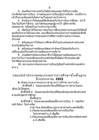 8
      4. ส่งเสริมการนำาเทคโนโลยีสารสนเทศมาใช้ในการเพิ่ม
ประสิทธิภาพการเรียน การสอนและการเรียนรู้อย่างจริงจัง รวมทั้งการ
เข้าถึงระบบอินเตอร์เน็ตความเร็วสูงอย่างกว้างขวาง
      5. ดำาเนินการให้บุคคลมีสิทธิเสมอกันในการรับการศึกษา 12 ปี
โดยไม่เก็บค่าใช้จ่าย และให้ครอบคลุมผู้ยากไร้ ผู้พิการหรือ
ทุพพลภาพ หรืออยู่ในภาวะลำาบากมากขึ้น
      6. เพิ่มโอกาสให้แก่เยาวชนในการศึกษาต่อผ่านกองทุนให้กู้ยืมที่
ผูกพันกับรายได้ในอนาคต และเชื่อมโยงกับนโยบายการผลิตบัณฑิตที่
ตอบสนองความต้องการของบุคลากรที่มีความรู้ความสามารถของ
ประเทศ
      7. สนับสนุนการให้ทุนการศึกษาทั้งในประเทศและต่างประเทศ
สำาหรับผู้ด้อยโอกาส
      8. สนับสนุนการผลิตและพัฒนากำาลังคนให้สอดรับกับการ
เปลี่ยนแปลงโครงสร้างการผลิตและการบริการ
      9. เร่งผลิตกำาลังคนระดับอาชีวะให้มีคุณภาพสนับสนุนความ
สามารถในการแข่งขันของประเทศพร้อมทั้งพัฒนารับรองคุณวุฒิ
วิชาชีพตามระบบมาตรฐานสากล
      10. ขยายบทบาทของระบบการเรียนรู้เชิงสร้างสรรค์ผ่านองค์กร
ต่าง ๆ


กลยุ ท ธ์ ส ำ า นั ก งานคณะกรรมการการศึ ก ษาขั ้ น พื ้ น ฐาน
                       ปี ง บประมาณ 2553
     1. พั ฒ นาคุ ณ ภาพและมาตรฐานการศึ ก ษาทุ ก ระดั บ
          ตัวชี้วัดที่ 1 ร้อยละของนักเรียนที่มีปัญหาการอ่านไม่ออก
เขียนไม่ได้ลดลง
        ตัวชี้วัดที่ 2. ร้อยละของนักเรียนที่มีคุณลักษณะอันพึงประสงค์
ตามหลักสูตรการศึกษา
                   ขั้นพื้นฐาน
        ตัวชี้วัดที่ 3 ร้อยละของผลสัมฤทธิ์ทางการเรียน 5 กลุ่มวิชา
หลักได้แก่ วิทย์ คณิต
                   ภาษาไทย สังคมศึกษาและภาษาต่างประเทศเพิ่มขึ้น
                   3.1ร้อยละของผลสัมฤทธิ์ทางการเรียนวิชา
                       วิทยาศาสตร์ ม.3 เพิ่มขึ้น
                   3.2ร้อยละของผลสัมฤทธิ์ทางการเรียนวิชาคณิตศาสตร์
                       ม.3 เพิ่มขึ้น
 
