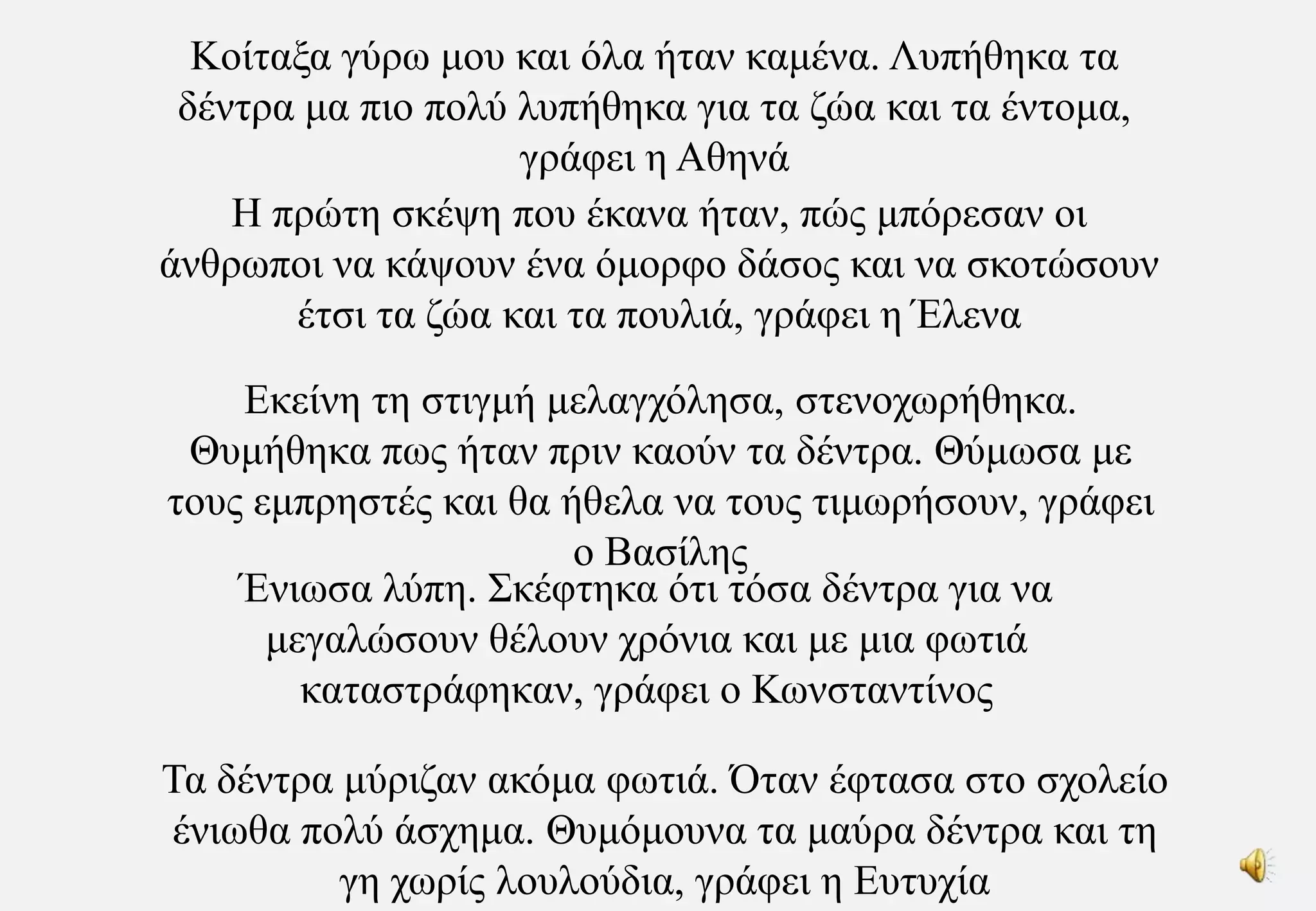 Κοίταξα γύρω μου και όλα ήταν καμένα. Λυπήθηκα τα δέντρα μα πιο πολύ λυπήθηκα για τα ζώα και τα έντομα, γράφει η ΑθηνάΗ πρώτη σκέψη που έκανα ήταν, πώς μπόρεσαν οι άνθρωποι να κάψουν ένα όμορφο δάσος και να σκοτώσουν έτσι τα ζώα και τα πουλιά, γράφει η ΈλεναΕκείνη τη στιγμή μελαγχόλησα, στενοχωρήθηκα. Θυμήθηκα πως ήταν πριν καούν τα δέντρα. Θύμωσα με τους εμπρηστές και θα ήθελα να τους τιμωρήσουν, γράφει ο ΒασίληςΈνιωσα λύπη. Σκέφτηκα ότι τόσα δέντρα για να μεγαλώσουν θέλουν χρόνια και με μια φωτιά καταστράφηκαν, γράφει ο ΚωνσταντίνοςΤα δέντρα μύριζαν ακόμα φωτιά. Όταν έφτασα στο σχολείο ένιωθα πολύ άσχημα. Θυμόμουνα τα μαύρα δέντρα και τη γη χωρίς λουλούδια, γράφει η Ευτυχία
