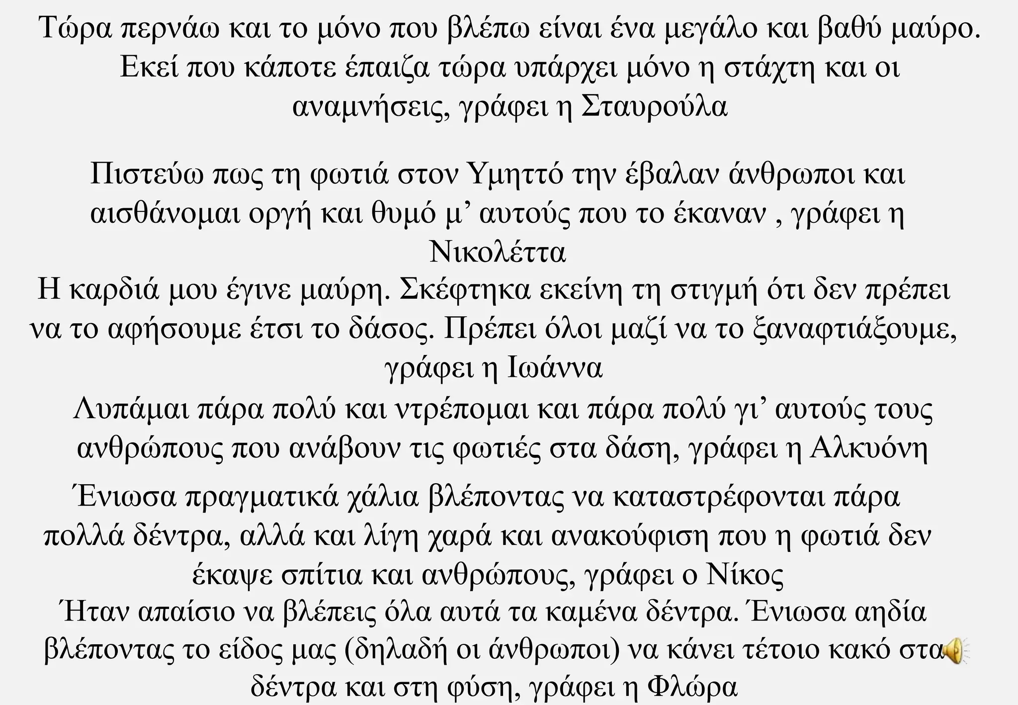Τώρα περνάω και το μόνο που βλέπω είναι ένα μεγάλο και βαθύ μαύρο. Εκεί που κάποτε έπαιζα τώρα υπάρχει μόνο η στάχτη και οι αναμνήσεις, γράφει η ΣταυρούλαΠιστεύω πως τη φωτιά στον Υμηττό την έβαλαν άνθρωποι και αισθάνομαι οργή και θυμό μ’ αυτούς που το έκαναν , γράφει η ΝικολέτταΗ καρδιά μου έγινε μαύρη. Σκέφτηκα εκείνη τη στιγμή ότι δεν πρέπει να το αφήσουμε έτσι το δάσος. Πρέπει όλοι μαζί να το ξαναφτιάξουμε, γράφει η ΙωάνναΛυπάμαι πάρα πολύ και ντρέπομαι και πάρα πολύ γι’ αυτούς τους ανθρώπους που ανάβουν τις φωτιές στα δάση, γράφει η ΑλκυόνηΈνιωσα πραγματικά χάλια βλέποντας να καταστρέφονται πάρα πολλά δέντρα, αλλά και λίγη χαρά και ανακούφιση που η φωτιά δεν έκαψε σπίτια και ανθρώπους, γράφει ο ΝίκοςΉταν απαίσιο να βλέπεις όλα αυτά τα καμένα δέντρα. Ένιωσα αηδία βλέποντας το είδος μας (δηλαδή οι άνθρωποι) να κάνει τέτοιο κακό στα δέντρα και στη φύση, γράφει η Φλώρα