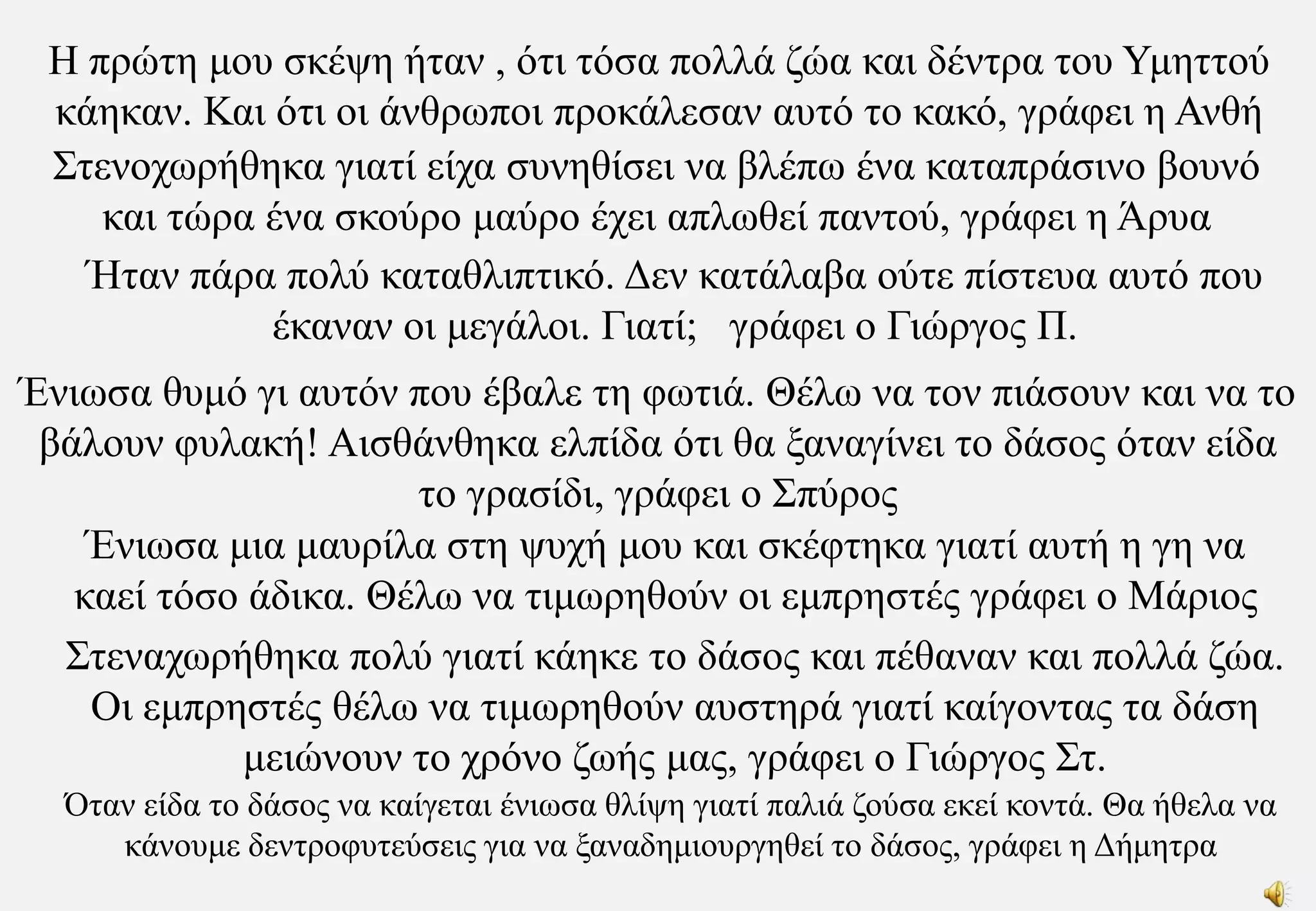 Η πρώτη μου σκέψη ήταν , ότι τόσα πολλά ζώα και δέντρα του Υμηττού κάηκαν. Και ότι οι άνθρωποι προκάλεσαν αυτό το κακό, γράφει η Ανθή Στενοχωρήθηκα γιατί είχα συνηθίσει να βλέπω ένα καταπράσινο βουνό και τώρα ένα σκούρο μαύρο έχει απλωθεί παντού, γράφει η ΆρυαΉταν πάρα πολύ καταθλιπτικό. Δεν κατάλαβα ούτε πίστευα αυτό που έκαναν οι μεγάλοι. Γιατί;   γράφει ο Γιώργος Π.Ένιωσα θυμό γι αυτόν που έβαλε τη φωτιά. Θέλω να τον πιάσουν και να το βάλουν φυλακή! Αισθάνθηκα ελπίδα ότι θα ξαναγίνει το δάσος όταν είδα το γρασίδι, γράφει ο ΣπύροςΈνιωσα μια μαυρίλα στη ψυχή μου και σκέφτηκα γιατί αυτή η γη να καεί τόσο άδικα. Θέλω να τιμωρηθούν οι εμπρηστές γράφει ο ΜάριοςΣτεναχωρήθηκα πολύ γιατί κάηκε το δάσος και πέθαναν και πολλά ζώα. Οι εμπρηστές θέλω να τιμωρηθούν αυστηρά γιατί καίγοντας τα δάση μειώνουν το χρόνο ζωής μας, γράφει ο Γιώργος Στ.Όταν είδα το δάσος να καίγεται ένιωσα θλίψη γιατί παλιά ζούσα εκεί κοντά. Θα ήθελα να κάνουμε δεντροφυτεύσεις για να ξαναδημιουργηθεί το δάσος, γράφει η Δήμητρα