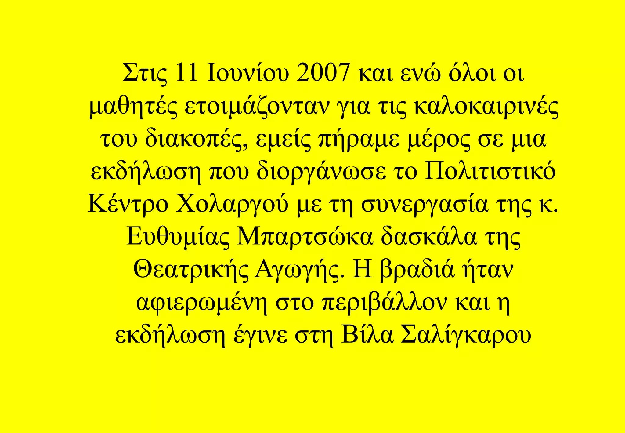 Στις 11 Ιουνίου 2007 και ενώ όλοι οι μαθητές ετοιμάζονταν για τις καλοκαιρινές του διακοπές, εμείς πήραμε μέρος σε μια εκδήλωση που διοργάνωσε το Πολιτιστικό Κέντρο Χολαργού με τη συνεργασία της κ. Ευθυμίας Μπαρτσώκα δασκάλα της Θεατρικής Αγωγής. Η βραδιά ήταν αφιερωμένη στο περιβάλλον και η εκδήλωση έγινε στη Βίλα Σαλίγκαρου