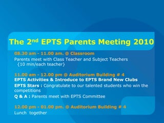 The 2ndEPTS Parents Meeting 2010 08.30 am - 11.00 am. @ Classroom Parents meet with Class Teacher and Subject Teachers   {10 min/each teacher} 11.00 am - 12.00 pm @ Auditorium Building # 4EPTSActivities & Introduce to EPTS Brand New Clubs  EPTS Stars : Congratulate to our talented students who win the competitions Q & A : Parents meet with EPTS Committee 12.00 pm - 01.00 pm. @ Auditorium Building # 4  Lunch  together  
