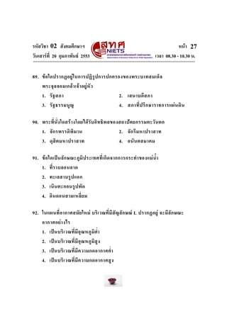 รหัสวิชา 02 สังคมศึกษาฯ                                                            หนา 27
วันเสารที่ 20 กุมภาพันธ 2553                                         เวลา 08.30 - 10.30 น.


89. ข อ ใดปรากฏอยู ใ นการปฏิ รู ป การปกครองของพระบาทสมเด็ จ
    พระจุ ล จอมเกล า เจ า อยู หั ว
    1. รั ฐ สภา                             2. เสนาบดี ส ภา
    3. รั ฐ ธรรมนูญ                         4. สภาที่ ป รึ ก ษาราชการแผ น ดิ น

90. พระที่ นั่ ง ใดสร า งโดยได รั บ อิ ท ธิ พ ลของสถาป ต ยกรรมตะวัน ตก
    1. จั ก รพรรดิพิ ม าน                           2. จั ก รี ม หาปราสาท
    3. ดุ สิ ต มหาปราสาท                            4. อนั น ตสมาคม

91. ข อ ใดเป น ลั ก ษณะภู มิ ป ระเทศที่ เ กิ ด จากการกระทํา ของแม น้ํา
    1. ที่ ร าบลอนลาด
    2. ทะเลสาบรู ป แอก
    3. เนิ น ตะกอนรู ป พั ด
    4. ดิ น ดอนสามเหลี่ ย ม

92. ในแผนที่ อ ากาศสมั ย ใหม บริ เ วณที่ มี สั ญ ลั ก ษณ L ปรากฏอยู จะมี ลั ก ษณะ
    อากาศอย า งไร
    1. เป น บริ เ วณที่ มี อุ ณ หภูมิ ต่ํา
    2. เป น บริ เ วณที่ มี อุ ณ หภูมิ สู ง
    3. เป น บริ เ วณที่ มี ค วามกดอากาศต่ํา
    4. เป น บริ เ วณที่ มี ค วามกดอากาศสู ง
 