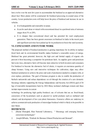 IJREAS                 Volume 2, Issue 2 (February 2012)                   ISSN: 2249-3905

laws evolve over the next few years to accommodate the biodiesel as an approved alternative
diesel fuel. More plants will be constructed for biodiesel processing in coastal areas of the
country. Lower production costs will help lower the price of biodiesel and increase its use in
vehicles.
       It is biodegradable and renewable in nature.
       It can be used alone or mixed with conventional diesel in a preferred ratio of mixtures
       ranges from 5% to 20%.
       It is cheaper than conventional diesel and has potential for rural employment
       generation. There has been greater awareness on biodiesel in India in the recent years
       and significant activities have picked up for its production to boost the rural economy.
VI. CONCLUSION AND FUTURE WORK
The proposed method of biodiesel production is gaining importance for its ability to replace
fossil fuels and its environmental benefits makes biodiesel a renewable source of energy.
Biodiesel has great potential; however, the high cost and limited supply of organic oils
prevent it from becoming a competitor for petroleum fuels. As supplies grow and petroleum
fuel costs rises, alternative fuels will become more attractive to both investors and consumers.
For biodiesel to become the alternative fuel of choice, it requires an enormous quantity of
cheap biomass. Using new and innovative techniques for cultivation, algae may allow
biodiesel production to achieve the price and scale of production needed to compete with, or
even replace, petroleum. The goal of biomass program is also to enable the production of
biofuels nationwide and reduce dependence on oil through the creation of a new domestic
bioenergy industry supporting the Energy Independence and Security Act (EISA) goal of 36
bgy of renewable transportation fuels by 2022.Many technical challenges remain and these
include improvements in current
technology for producing high quality biodiesel, use of solvents that are no fossil-based,
conversion of the by-products such as glycerol to useful products such as methanol and
ethanol, and development of low cost photo bioreactors. Extensive efforts are underway to
achieve commercial-scale production of microalgae biodiesel which is likely to be possible in
near future.
REFRENCES
1.   [Hanne Østergård, Risø National Laboratory,        “ Bioenergy and emerging biomass
     conversion technologies”
2.    Joseph DiPardo, “Outlook for Biomass Ethanol Production and Demand”.


            International Journal of Research in Engineering & Applied Sciences          538
                                   http://www.euroasiapub.org
 