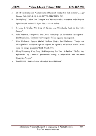 IJREAS                Volume 2, Issue 2 (February 2012)                  ISSN: 2249-3905

3.   Dr V Sivasubramanian, “Current status of Research on algal bio- fuels in India” J. Algal
     Biomass Utln. 2009, 1 (1): 1-8 © PHYCO SPECTRUM INC
4.   Jinxing Peng ,Zhihua Fan, Guanyi Chen,”Thermochemical conversion technology on

     lignocellulosic biomass to liquid fuel：a critical review”

5.   S. Laux, J. Grusha, “Co- firing of Biomass and Opportunity Fuels in Low NOx
     Burners”.
6.   Ansu Abraham, “Biopower: The Green Technology for Sustainable Development”,
     2009 International Conference on Computer Technology and Development.
7.   Vish. Kallimani, Anurag. Guduri, Mahesh. Reddy, Jyoti.Kallimani, “Design and
     development of a compact high rate digester for rapid bio- methanation from a kitchen
     waste for Energy generation” IEEE ICSET 2010.
8.   Zheng Zong- ming, Kang Peng, Liu Zhong- ming, Sun Yan, Liu De- hua, “Bioflocculant
     Synthesized by Klebsiella pneumoniae during 1,3-Propanediol and Bio-diesel
     Integration Process.”
9.   Yusuf Chisti, “Biodiesel from microalgae beats bioethanol”




         International Journal of Research in Engineering & Applied Sciences           539
                                http://www.euroasiapub.org
 