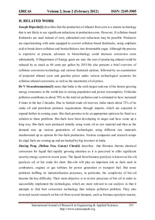 IJREAS                 Volume 2, Issue 2 (February 2012)                    ISSN: 2249-3905

II. RELATED WORK
Joseph Dipardo[2] describes that the production of ethanol from corn is a mature technology
that is not likely to see significant reductions in production costs. However, if cellulose-based
feedstocks are used instead of corn, substantial cost reductions may be possible. Producers
are experimenting with units equipped to convert cellulose-based feedstocks, using sulphuric
acid to break down cellulose and hemicelluloses into fermentable sugar. Although the process
is expensive at present, advances in biotechnology could decrease conversion costs
substantially. If Department of Energy goals are met, the cost of produc ing ethanol could be
reduced by as much as 60 cents per gallon by 2015.He also presents a brief overview of
cellulose conversion technology and various feedstock options, followed by an examination
of projected ethanol costs and gasoline prices under vario us technological scenarios for
cellulose ethanol conversion, as well as the uncertainty of oil prices.
Dr V Sivasubramanian[3] states that India is the sixth largest and one of the fastest growing
energy consumers in the world due to raising population and power consumption. Vehicular
pollution contributes to about 70% to the total air pollution and is estimated to have increased
8 times in the last 2 decades. Due to limited crude oil reserves, India meets about 72% of its
crude oil and petroleum products requirements through imports, which are expected to
expand further in coming years. Bio-fuels promise to be an appropriate option to be fixed as a
solution to these problems. Bio-fuels have been developing in stages and have come up a
long way. Bio- fuels were produced initially using waste oil as raw material and then as the
demand rose up various generations of technologies using different raw materials
mushroomed up as options for bio- fuels production. Various companies and research setups
for algal fuels are coming up and are backed by big investors in India.
Jinxing Peng ,Zhihua Fan, Guanyi Chen[4] describes that Biomass thermo chemical
conversion for liquid fuel rapidly growing attention as it is perceived to offer significant
security energy system in recent years. The liquid from biomass pyrolysis is known as bio-oil,
pyrolysis oil, or bio crude for short. Bio-oils will play an important role as fuels used in
combustors, engines or gas turbines for power generation or transport fuel. But some
problems baffling its industrialization processes, in particular, the complexity of bio-oil
became the key difficulty. Their main objective is to review processes of bio oil in order to
successfully implement the technologies, which are more relevant to our analysis in that it
attempts to find best conversion technology that reduces pollution problem. They also
reviewed recent research on bio-oil from several hotspots, such as biomass pyrolysis reactor,


          International Journal of Research in Engineering & Applied Sciences              531
                                 http://www.euroasiapub.org
 