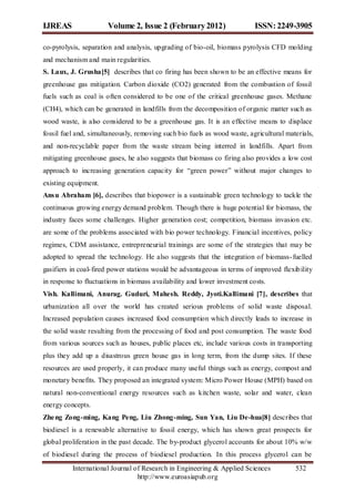 IJREAS                 Volume 2, Issue 2 (February 2012)                   ISSN: 2249-3905

co-pyrolysis, separation and analysis, upgrading of bio-oil, biomass pyrolysis CFD molding
and mechanism and main regularities.
S. Laux, J. Grusha[5] describes that co firing has been shown to be an effective means for
greenhouse gas mitigation. Carbon dioxide (CO2) generated from the combustion of fossil
fuels such as coal is often considered to be one of the critical greenhouse gases. Methane
(CH4), which can be generated in landfills from the decomposition of organic matter such as
wood waste, is also considered to be a greenhouse gas. It is an effective means to displace
fossil fuel and, simultaneously, removing such bio fuels as wood waste, agricultural materials,
and non-recyclable paper from the waste stream being interred in landfills. Apart from
mitigating greenhouse gases, he also suggests that biomass co firing also provides a low cost
approach to increasing generation capacity for “green power” without major changes to
existing equipment.
Ans u Abraham [6], describes that biopower is a sustainable green technology to tackle the
continuous growing energy demand problem. Though there is huge potential for biomass, the
industry faces some challenges. Higher generation cost; competition, biomass invasion etc.
are some of the problems associated with bio power technology. Financial incentives, policy
regimes, CDM assistance, entrepreneurial trainings are some of the strategies that may be
adopted to spread the technology. He also suggests that the integration of biomass- fuelled
gasifiers in coal- fired power stations would be advantageous in terms of improved flexib ility
in response to fluctuations in biomass availability and lower investment costs.
Vish. Kallimani, Anurag. Guduri, Mahesh. Reddy, Jyoti.Kallimani [7], describes that
urbanization all over the world has created serious problems of solid waste disposal.
Increased population causes increased food consumption which directly leads to increase in
the solid waste resulting from the processing of food and post consumption. The waste food
from various sources such as houses, public places etc, include various costs in transporting
plus they add up a disastrous green house gas in long term, from the dump sites. If these
resources are used properly, it can produce many useful things such as energy, compost and
monetary benefits. They proposed an integrated system: Micro Power House (MPH) based on
natural non-conventional energy resources such as kitchen waste, solar and water, clean
energy concepts.
Zhe ng Zong-ming, Kang Peng, Liu Zhong-ming, Sun Yan, Liu De-hua[8] describes that
biodiesel is a renewable alternative to fossil energy, which has shown great prospects for
global proliferation in the past decade. The by-product glycerol accounts for about 10% w/w
of biodiesel during the process of biodiesel production. In this process glycerol can be
          International Journal of Research in Engineering & Applied Sciences            532
                                 http://www.euroasiapub.org
 