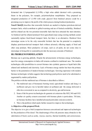IJREAS                 Volume 2, Issue 2 (February 2012)                    ISSN: 2249-3905

fermented into 1,3-propanediol (1,3-PD), a high value added chemical with a promising
future in the polymers, for example, polytrimethylene terephthalate. They proposed an
integrated production of 1,3-PD with crude glycerol from biodiesel process could be a
promising way to improve the profit of the whole process during biodiesel production.
Yus uf Chisti[9] describes that renewable biofuels are needed to displace petroleum derived
transport fuels, which contribute to global warming and are of limited availability. Biodiesel
and bio ethanol are the two potential renewable fuels that have attracted the most attention.
As biodiesel and bio ethanol produced from agricultural crops using existing methods cannot
sustainably replace fossil-based transport fuels, but there is an alternative. Biodiesel from
microalgae seems to be the only renewable biofuels that has the potential to completely
displace petroleum-derived transport fuels without adversely affecting supply of food and
other crop products. Most productive oil crops, such as oil palm, do not come close to
microalgae in being able to sustainably provide the necessary amounts of biodiesel.
III. PROBLEM FORMULATION
Biomass use is growing globally. Despite the advancements in biomass energy technologies,
most bio energy consumption in India still remains confined to traditional uses. The modern
technologies offer possibilities to convert biomass into synthetic gaseous or liquid fuels (like
ethanol and methanol) and electricity. Lack of biomass energy market has been the primary
barrier to the penetration of modern biomass technologies. Growing experience with modern
biomass technologies in India suggests that technology push policies need to be substituted or
augmented by market pull policies.
The problem with the traditional use of biomass is described as follows:
   1. The traditional uses of biomass(ie burning wood, agricultural residues and dung ) is
       inefficient and give rise to harmful indoor air pollutant and the energy delivered is
       often less convenient to use as compared to electricity, gas and kerosene.
   2. Some of the bio power technologies do generate air emissions like SO2, NO and CO2.
       Another air quality concern associated with biomass plants is particulates. Till date,
       no biomass facilities have installed advanced particulate emission controls.
   3. This is the problem which needs further research to improve the technologies.
A. Objectives of the proposed Work
The objective is to give a brief comparison between conventional and improved technologies
for the production of bio diesel. The disadvantage of bio-oils presents many obstacles to the
substitution of fossil, such as acidic, viscous, reactive, thermal instability and corrosiveness.


          International Journal of Research in Engineering & Applied Sciences              533
                                 http://www.euroasiapub.org
 