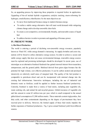 IJREAS                   Volume 2, Issue 2 (February 2012)                ISSN: 2249-3905

So, an upgrading process by improving these properties is required before its application.
Upgrading of bio-oil include hydride oxygenation; catalytic cracking, steam reforming for
hydrogen, emulsification, etherification. So the main objectives are
       To move from traditional biomass energy to modern biomass energy.
           To realize a stable energy alternative that will meet world demand while mitigating
       climate change and to develop renewable clean fuels.
       To create a cost competitive, environmentally friendly, and renewable source of liquid
       fuel.
       To address barriers in order to promote and upgrading of biomass power.
IV. PRESENT WORK
A. Bio Diesel Production
The world is entering a period of declining non-renewable energy resources, popularly
known as „Peak Oil‟, while energy demand is increasing. As supply dwindles and costs rise,
nations will be forced to utilize alternative energy sources. In order to achieve a secure and
stable energy supply that does not cause environmental damage, renewable energy sources
must be explored and promising technologies should be developed. In recent years, use of
microalgae as an alternative biodiesel feedstock has gained renewed interest from researchers,
entrepreneurs, and the general public. Biodiesel derived from green algae biomass has the
potential for high volume, cost effective production. It can be carbon neutral and produced
intensively on relatively small areas of marginal land. The quality of the fuel product is
comparable to petroleum diesel and can be incorporated with minimal change into the
existing fuel infrastructure. Innovative techniques, including the use of industrial and
domestic waste as fertilizer, could be applied to further increase biodiesel productivity.
Currently, biodiesel is made from a variety of feed stocks, including pure vegetable oils,
waste cooking oils, and animal fat and recycled greases. Global resources of vegetable oils
and fats amount to some 62 million tons per year, which is small compared to the annual
global diesel consumption of 3,300 million metric. These materials contain triglycerides, free
fatty acids, and other contaminants depending on the degree of pre-treatment they have
received prior to delivery. However, the limited supply of these feed stocks impedes the
further expansion of biodiesel production. Fig. 2 gives annual biodiesel yield from different
sources.




             International Journal of Research in Engineering & Applied Sciences        534
                                    http://www.euroasiapub.org
 