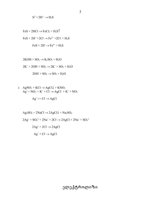 3
            S2- + 2H+- → H2S



     FeS + 2HCl → FeCl2 + H2S↑

     FeS + 2H+ + 2Cl- → Fe2+ +2Cl- + H2S

            FeS + 2H+ → Fe2+ + H2S



     2KOH + SO2 → K2SO3 + H2O

     2K+ + 2OH- + SO2 → 2K+ + SO3 + H2O

            2OH- + SO2 → SO3 + H2O



2.   AgNO3 + KCl → AgCl↓ + KNO3
     Ag+ + NO3- + K+ + Cl- → AgCl + K+ + NO3-

           Ag+ ++ Cl- → AgCl



     Ag2SO4 + 2NaCl → 2AgCl↓ + Na2SO4

     2Ag+ + SO42- + 2Na+ + 2Cl- → 2AgCl + 2Na+ + SO42-

           2Ag+ + 2Cl- → 2AgCl

             Ag+ + Cl- → AgCl




                                  ელექტროლიზი
 