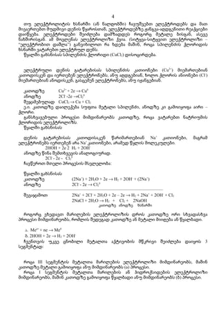 4
  თუ ელექტროლიტის ხსნარში (ან ნალღობში) ჩავუშვებთ ელექტროდებს და მათ
მივაერთებთ მუდმივი დენის წყაროსთან, ელექტროდებზე ჟანგვა-აღდგენითი რეაქციები
დაიწყება. ელექტროდები შეიძლება დამზადდეს როგორც მეტალე ბისგან, ასევე
ნახშირისგან. ამ მოვლენას ელექტროლიზი ქვია. (სიტყვა-სიტყვით ელექტროლიზი –
“ელექტრობით დაშლა”) განვიხილოთ რა ხდება მაშინ, როცა სპილენძის ქლორიდის
ხსნარში ვატარებთ ელექტრულ დენს.
  წყალში გახსნისას სპილენძის ქლორიდი (CuCl2) დისოცირდება.


  ელექტრული დენის გატარებისას სპილენძის კათიონები (Cu2+) მიემართებიან
კათოდისკენ და იერთებენ ელექტრონებს, ანუ აღდგებიან, ხოლო ქლორის ანიონები (Cl-)
მიემართებიან ანოდისკენ, გასცემენ ელექტრონებს, ანუ იჟანგებიან.

  კათოდზე        Cu2+ + 2e → Cu0
  ანოდზე         2Cl- -2e →Cl20
  შეჯამებულად CuCl2 → Cu + Cl2
  ე.ი. კათოდზე დაილექება სუფთა მეტალი სპილენძი, ანოდზე კი გამოიყოფა აირი –
ქლორი.
  განსხვავებული პროცესი მიმდინარეობს კათოდზე, როცა ვატარებთ ნატრიუმის
ქლორიდის ელექტროლიზს.
  წყალში გახსნისას

  დენის გატარებისას კათოდისაკენ წარიმართებიან Na+ კათიონები,                   მაგრამ
ელექტრონებს იერთებენ არა Na+ კათიონები, არამედ წყლის მოლეკულები.
          2HOH + 2e 2 H2 + 2OH-
  ანოდზე წინა შემთხვევის ანალოგიურად.
          2Cl- - 2e - Cl20
  ჩავწეროთ მთელი პროცესის მსვლელობა:

  წყალში გახსნისას
  კათოდზე              (2Na+) + 2H2O + 2e → H2 + 2OH- + (2Na+)
  ანოდზე               2Cl- - 2e → Cl20
     –––––––––––––––––––––––––––––––––––––––––––––––––––––––––––
  შევაჯამოთ            2Na+ + 2Cl- + 2H2O + 2e – 2e → H2 + 2Na+ + 2OH- + Cl2
                       2NaCl + 2H2O → H2 + Cl2 + 2NaOH
                                      კათოდზე ანოდზე      ხსნარში

  როგორც ვხედავთ მარილების ელექტროლიზის დროს კათოდზე ორი სხვადასხვა
პროცესი მიმდინარეობს, რომლის შედეგად კათოდზე ან მეტალი მიიღება ან წყალბადი.

   ა. Men+ + ne → Me0
   ბ. 2HOH + 2e → H2 + 2OH-
  ჩვენთვის უკვე ცნობილი მეტალთა აქტივობის მწკრივი შეიძლება დაიყოს 3
სეგმენტად:


  როცა III სეგმენტის მეტალთა მარილების ელექტროლიზი მიმდინარეობს, მაშინ
კათოდზე მეტალი გამოიყოფა ანუ მიმდინარეობს (ა) პროცესი.
  როცა I სეგმენტის მეტალთა მარილების ან ჰიდროქსიდების ელექტროლიზი
მიმდინარეობს, მაშინ კათოდზე გამოიყოფა წყალბადი ანუ მიმდინარეობს (ბ) პროცესი.
 