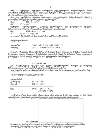 5
   როცა II სეგმენტის მეტალთა მარილების ელექტროლიზი მიმდინარეობს, მაშინ
პირობების მიხედვით შეიძლება გამოიყოს მეტალი (ა პროცესი) ან წყალბადი (ბ პროცესი)
ან ორივე პროდუქტი ერთდროულად.
   როდესაც უჟანგბადო მჟავათა მარილების ელექტროლიზი მიმდინარეობს ანოდზე
გამოიყოფა არამეტალი (გამონაკლისია ფტორიდები).
   მაგ:          2Cl- - 2e → Cl20
   ან      S -2e → S0
            2-

   მეტალთა ჰიდროქსიდების, აგრეთვე ფტორიდებისა და ჟანგბადიანი მჟავების
მარილების ელექტროლიზისას ანოდზე გამოიყოფა ჟანგბადი.
   მაგ:          4OH- – 4e → 2H2O + O2
   ან      2H2O – 4e → 4H+ + O2
   თუ ვატარებთ Na2SO4-ის წყალხსნარის ელექტროლიზს, მაშინ:

  წყალში გახსნისას

  კათოდზე              (2Na+) + (2H2O + 2e → H2 + 2OH-) . 2
  ანოდზე               (SO42-)    (2H2O – 4e O O2 + 4H+)

  როგორც ვხედავთ, პროცესში მარილის შემადგენელი იონები არ მონაწილეობენ. რომ
შევძლოთ ორივე პროცესის შესაბამისი ტოლობის შეკრება საჭიროა ზედა ტოლობის
გაორკეცება. მაშინ ორივე პროცესში 4 - 4 ელექტრონი მონაწილეობს.


                    2H2O → 2H2 + O2
  ე.ი. პრაქტიკულად ადგილი აქვს წყლის ელექტროლიზს. მარილი კი მხოლოდ
ხსნარისთვის ელექტროგამტარობის მისანიჭებლადაა საჭირო.
  ყოველგვარი გართულების გარეშე მიდის მარილთა ნალღობების ელექტროლიზი. მაგ:

  NaCl-ის ნალღობის ელექტროლიზი:

  გალღობისას
  კათოდზე              Na+ + e → Na0
  ანოდზე               2Cl- - 2e → Cl20
 ––––––––––––––––––––––––––––––––––––––––––––
 ანუ                   2NaCl → 2Na + Cl2
                                კათოდზე ანოდზე

  ელექტროლიზის მოვლენას სწავლობდა ინგლისელი მეცნიერი ფარადეი. მის მიერ
აღმოჩენილი კანონზომიერებები შეიძლება გაერთიანდეს ერთ ფორმულაში:




                m = ЭIt/96500
 სადაც m ელექტროლიზის დროს ელექტროდზე გამოყოფილი ნივთიერების მასაა.
 Э მოლი ეკვივალენტია და უდრის მოლი/n. n ელემენტის ვალენტობაა.
 