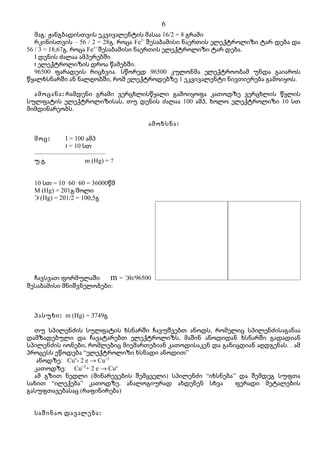 6
   მაგ: ჟანგბადისთვის ეკვივალენტის მასაა 16/2 = 8 გრამი
   რკინისთვის – 56 / 2 = 28გ. როცა Fe2+ შესაბამისი ნაერთის ელექტროლიზი ტარ დება და
56 / 3 = 18,67გ, როცა Fe3+ შესაბამისი ნაერთის ელექტროლიზი ტარ დება.
   I დენის ძალაა ამპერებში
   t ელექტროლიზის დროა წამებში.
   96500 ფარადეის რიცხვია. სწორედ 96500 კულონმა ელექტროობამ უნდა გაიაროს
წყალხსნარში ან ნალღობში, რომ ელექტროდებზე 1 ეკვივალენტი ნივთიერება გამოიყოს.

  ამოცანა : რამდენი გრამი ვერცხლისწყალი გამოიყოფა კათოდზე ვერცხლის წყლის
სულფატის ელექტროლიზისას, თუ დენის ძალაა 100 ამპ, ხოლო ელექტროლიზი 10 სთ
მიმდინარეობს.

                                    ამოხსნა :

  მოც :     I = 100 ამპ
            t = 10 სთ
  ––––––––––––––––––––––
  უ.გ.              m (Hg) = ?


  10 სთ = 10 . 60 . 60 = 36000წმ
  M (Hg) = 201გ/მოლი
  Э (Hg) = 201/2 = 100,5გ




  ჩავსვათ ფორმულაში     m = ЭIt/96500
შესაბამისი მნიშვნელობები:



  პასუხი : m (Hg) = 3749გ

  თუ სპილენძის სულფატის ხსნარში ჩავუშვებთ ანოდს, რომელიც სპილენძისაგანაა
დამზადებული და ჩავატარებთ ელექტროლიზს, მაშინ ანოდიდან ხსნარში გადადიან
სპილენძის იონები, რომლებიც მიემართებიან კათოდისაკენ და განიცდიან აღდგენას. . ამ
პროცესს ეწოდება “ელექტროლიზი ხსნადი ანოდით”
   ანოდზე: Cuo- 2 e → Cu+2
  კათოდზე: Cu+2+ 2 e → Cuo
  ამ გზით ნედლი (მინარევების შემცველი) სპილენძი “იხსნება” და შემდეგ სუფთა
სახით “ილექება” კათოდზე. ანალოგიურად ახდენენ სხვა          ფერადი მეტალების
გასუფთავებასაც (რაფინირება)


  საშინაო დავალება :
 
