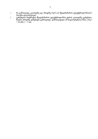 7

1.   რა გამოიყოფა კათოდზე და ანოდზე HgCl2-ის წყალხსნარის ელექტროლიზისას?
     პასუხი დაასაბუთეთ.
2.   ვერცხლის ნიტრატის წყალხსნარის ელექტროლიზის დროს კათოდზე ვერცხლი,
     ხოლო ანოდზე ჟანგბადი გამოიყოფა. გამოთვალეთ ამ ნივთიერებათა მასა, თუ I
     = 50 ამპ, t = 1 სთ.
 