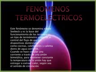 Este fenómeno se denomina efecto
Seebeck y es la base del
funcionamiento de los termopares,
un tipo de termómetro usado en el
control del flujo de gas en
dispositivos domésticos
como cocinas, calefactores y calenta
dores de agua corriente.
Cuando se hace circular una
corriente a través de una unión
bimetálica, para mantener constante
la temperatura de la unión hay que
entregar o extraer calor, según sea
el sentido de circulación
 
