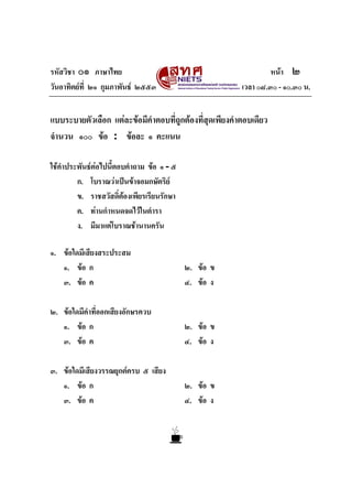 รหัสวิชา ๐๑ ภาษาไทย                                              หนา ๒
วันอาทิตยที่ ๒๑ กุมภาพันธ ๒๕๕๓                        เวลา ๐๘.๓๐ - ๑๐.๓๐ น.


แบบระบายตัวเลือก แตละขอมีคาตอบที่ถูกตองที่สุดเพียงคําตอบเดียว
                            ํ
จํานวน ๑๐๐ ขอ : ขอละ ๑ คะแนน

ใชคําประพันธตอไปนี้ตอบคําถาม ขอ ๑ - ๕
         ก. โบราณวาเปนขาจอมกษัตริย
         ข. ราชสวัสดิ์ตองเพียรเรียนรักษา
                         
         ค. ทานกําหนดจดไวในตํารา
         ง. มีมาแตโบราณชานานครัน

๑. ขอใดมีเสียงสระประสม
   ๑. ขอ ก                                 ๒. ขอ ข
   ๓. ขอ ค                                 ๔. ขอ ง

๒. ขอใดมีคําที่ออกเสียงอักษรควบ
   ๑. ขอ ก                                 ๒. ขอ ข
   ๓. ขอ ค                                 ๔. ขอ ง

๓. ขอใดมีเสียงวรรณยุกตครบ ๕ เสียง
   ๑. ขอ ก                                 ๒. ขอ ข
   ๓. ขอ ค                                 ๔. ขอ ง
 