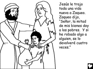 Jesús le trajo
toda una vida
nueva a Zaqueo.
Zaqueo dijo,
“Señor, la mitad
de mis bienes doy
a los pobres. Y si
he robado algo a
alguien, se lo
devolveré cuatro
veces.”
 
