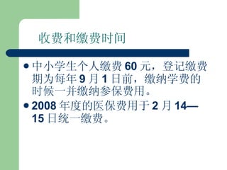 收费和缴费时间 中小学生个人缴费 60 元，登记缴费期为每年 9 月 1 日前，缴纳学费的时候一并缴纳参保费用。 2008 年度的医保费用于 2 月 14—15 日统一缴费。 