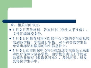 5 、相关时间节点： 1 月 2 日发放材料：告家长书（学生人手 1 份）、文件汇编每校 2 份。 1 月 3 日区教育局将区医保中心下发的学生信息转发到各学校，学校进行审核，对不符合的学生名单做出标记对漏掉的学生信息补上。 1 月 3 日起市医保中心将分批发送学生就医记录册和医疗保障卡至各学校，由学校负责该工作的老师签收并填写《收取认可单》，及时将卡、册发到每位学生手中。 
