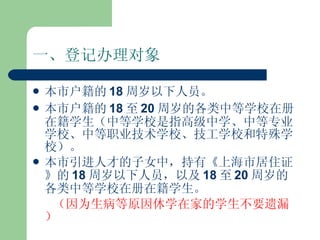 一、登记办理对象 本市户籍的 18 周岁以下人员。 本市户籍的 18 至 20 周岁的各类中等学校在册在籍学生（中等学校是指高级中学、中等专业学校、中等职业技术学校、技工学校和特殊学校）。 本市引进人才的子女中，持有《上海市居住证》的 18 周岁以下人员，以及 18 至 20 周岁的各类中等学校在册在籍学生。 （因为生病等原因休学在家的学生不要遗漏） 
