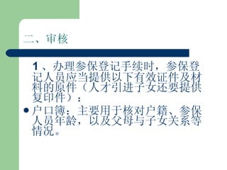 二、审核 1 、办理参保登记手续时，参保登记人员应当提供以下有效证件及材料的原件（人才引进子女还要提供复印件）： 户口簿：主要用于核对户籍、参保人员年龄，以及父母与子女关系等情况。 