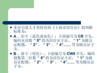 本市引进人才类持有的《上海市居住证》的判断标准为： A 、旧卡（蓝色或灰色）：卡面编号为 CR 开头。编码末尾数“ 0” 的为居住证主证、“ 1” 为随员证配偶，“ 2” 、“ 3” 、“ 4”…… 等为随员证子女。 B 、新卡（绿色）：卡面编号为 CW9 开头。编码倒数第二位数“ 0” 的为居住证主证，“ 1” 为随员证配偶，“ 2” 、“ 3” 、“ 4”…… 等为随员证子女。 