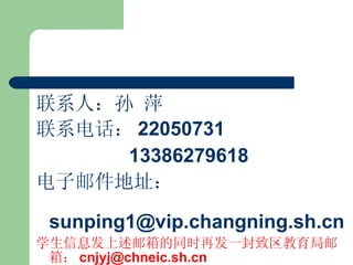 联系人：孙 萍 联系电话： 22050731 13386279618 电子邮件地址：  [email_address] 学生信息发上述邮箱的同时再发一封致区教育局邮箱： [email_address] 