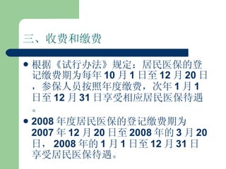 三、收费和缴费 根据《试行办法》规定：居民医保的登记缴费期为每年 10 月 1 日至 12 月 20 日，参保人员按照年度缴费，次年 1 月 1 日至 12 月 31 日享受相应居民医保待遇。 2008 年度居民医保的登记缴费期为 2007 年 12 月 20 日至 2008 年的 3 月 20 日， 2008 年的 1 月 1 日至 12 月 31 日享受居民医保待遇。 