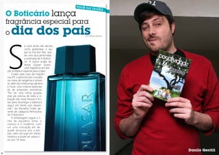 1716
S
e você ainda não decidiu
como presentear o seu
pai no Dia dos Pais, que
tal uma dica perfumada
a antenada de O Boticá-
rio. A marca acaba de
lançar Quasar Quest,
uma fragrância em edi-
ção limitada e especial para a data.
Criado pela casa de fragrân-
cias IFF, o perfume tem inovado-
ras notas de tangerina e pimen-
ta, além dos tradicionais gerânio
e musk, uma mistura balancea-
da de propostas aromáticas.
“Por ter uma rotina puxada,
este pai precisa de toda a vi-
bração das notas frescas e fru-
tais para recarregar a bateria e
seguir em frente sem desani-
mar”, diz Marselha Tinelli, ge-
rente de categoria Perfumaria
de O Boticário.
A embalagem segue a li-
nha de equilíbrio entre o
clássico e o moderno, com
um uma coloração em de-
gradé exclusiva pra a edi-
ção, além da logo em efeito
metálico e pode ser adquiri-
do por 74 reais.
O Boticário lança
fragrância especial para
o dia dos paisPor Wilson Nemov
Danilo Gentili
 