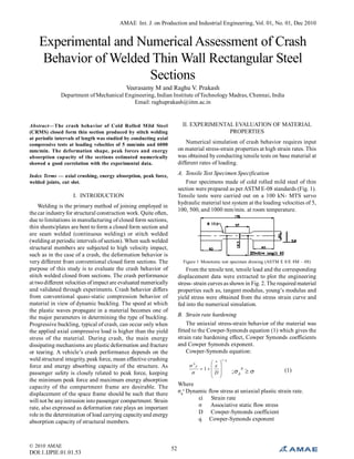 52© 2010 AMAE
DOI:1.IJPIE.01.01.53
AMAE Int. J. on Production and Industrial Engineering, Vol. 01, No. 01, Dec 2010
Experimental and Numerical Assessment of Crash
Behavior of Welded Thin Wall Rectangular Steel
Sections
Veerasamy M and Raghu V. Prakash
Department of Mechanical Engineering, Indian Institute ofTechnology Madras, Chennai, India
Email: raghuprakash@iitm.ac.in
Abstract—The crash behavior of Cold Rolled Mild Steel
(CRMS) closed form thin section produced by stitch welding
at periodic intervals of length was studied by conducting axial
compressive tests at loading velocities of 5 mm/min and 6000
mm/min. The deformation shape, peak forces and energy
absorption capacity of the sections estimated numerically
showed a good correlation with the experimental data.
Index Terms — axial crushing, energy absorption, peak force,
welded joints, cut slot.
I. INTRODUCTION
Welding is the primary method of joining employed in
the car industryfor structural construction work. Quite often,
due to limitations in manufacturing of closed form sections,
thin sheets/plates are bent to form a closed form section and
are seam welded (continuous welding) or stitch welded
(welding at periodic intervals of section). When such welded
structural members are subjected to high velocity impact,
such as in the case of a crash, the deformation behavior is
very different from conventional closed form sections. The
purpose of this study is to evaluate the crash behavior of
stitch welded closed from sections. The crash performance
at twodifferent velocities ofimpact are evaluated numerically
and validated through experiments. Crash behavior differs
from conventional quasi-static compression behavior of
material in view of dynamic buckling. The speed at which
the plastic waves propagate in a material becomes one of
the major parameters in determining the type of buckling.
Progressive buckling, typical of crash, can occur only when
the applied axial compressive load is higher than the yield
stress of the material. During crash, the main energy
dissipating mechanisms are plastic deformation and fracture
or tearing. A vehicle’s crash performance depends on the
weld structural integrity, peak force, mean effective crushing
force and energy absorbing capacity of the structure. As
passenger safety is closely related to peak force, keeping
the minimum peak force and maximum energy absorption
capacity of the compartment frame are desirable. The
displacement of the space frame should be such that there
will not be anyintrusion into passenger compartment. Strain
rate, also expressed as deformation rate plays an important
role in the determination of load carrying capacityand energy
absorption capacity of structural members.
II. EXPERIMENTAL EVALUATION OF MATERIAL
PROPERTIES
Numerical simulation of crash behavior requires input
on material stress-strain properties at high strain rates. This
was obtained by conducting tensile tests on base material at
different rates of loading.
A. Tensile Test Specimen Specification
Four specimens made of cold rolled mild steel of thin
section were prepared as per ASTM E-08 standards (Fig. 1).
Tensile tests were carried out on a 100 kN- MTS servo
hydraulic material test system at the loading velocities of 5,
100, 500, and 1000 mm/min. at room temperature.
Figure 1 Monotonic test specimen drawing (ASTM E 8/E 8M – 08)
From the tensile test, tensile load and the corresponding
displacement data were extracted to plot the engineering
stress- strain curves as shown in Fig. 2. The required material
properties such as, tangent modulus, young’s modulus and
yield stress were obtained from the stress strain curve and
fed into the numerical simulation.
B. Strain rate hardening
The uniaxial stress-strain behavior of the material was
fitted to the Cowper-Symonds equation (1) which gives the
strain rate hardening effect, Cowper Symonds coefficients
and Cowper Symonds exponent.
Cowper-Symonds equation:
q
d
D
/1
0
1













 
0
; d
(1)
Where
σd
o
Dynamic flow stress at uniaxial plastic strain rate.
εì Strain rate
σ Associative static flow stress
D Cowper-Symonds coefficient
q Cowper-Symonds exponent
 