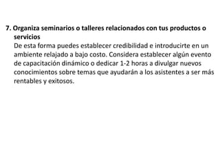 7. Organiza seminarios o talleres relacionados con tus productos o
servicios
De esta forma puedes establecer credibilidad e introducirte en un
ambiente relajado a bajo costo. Considera establecer algún evento
de capacitación dinámico o dedicar 1-2 horas a divulgar nuevos
conocimientos sobre temas que ayudarán a los asistentes a ser más
rentables y exitosos.

 