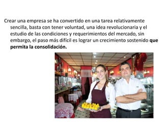 Crear una empresa se ha convertido en una tarea relativamente
sencilla, basta con tener voluntad, una idea revolucionaria y el
estudio de las condiciones y requerimientos del mercado, sin
embargo, el paso más difícil es lograr un crecimiento sostenido que
permita la consolidación.

 