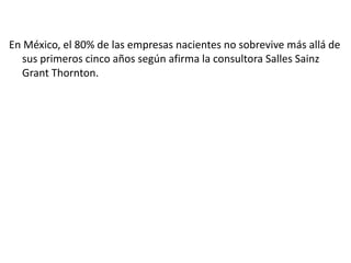 En México, el 80% de las empresas nacientes no sobrevive más allá de
sus primeros cinco años según afirma la consultora Salles Sainz
Grant Thornton.

 