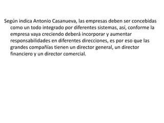 Según indica Antonio Casanueva, las empresas deben ser concebidas
como un todo integrado por diferentes sistemas, así, conforme la
empresa vaya creciendo deberá incorporar y aumentar
responsabilidades en diferentes direcciones, es por eso que las
grandes compañías tienen un director general, un director
financiero y un director comercial.

 