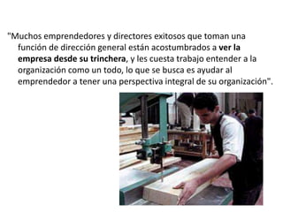 "Muchos emprendedores y directores exitosos que toman una
función de dirección general están acostumbrados a ver la
empresa desde su trinchera, y les cuesta trabajo entender a la
organización como un todo, lo que se busca es ayudar al
emprendedor a tener una perspectiva integral de su organización".

 