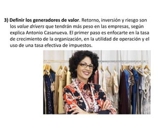 3) Definir los generadores de valor. Retorno, inversión y riesgo son
los value drivers que tendrán más peso en las empresas, según
explica Antonio Casanueva. El primer paso es enfocarte en la tasa
de crecimiento de la organización, en la utilidad de operación y el
uso de una tasa efectiva de impuestos.

 