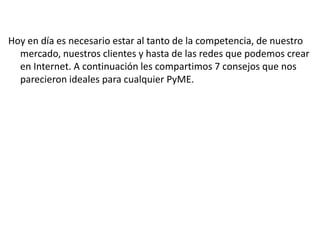 Hoy en día es necesario estar al tanto de la competencia, de nuestro
mercado, nuestros clientes y hasta de las redes que podemos crear
en Internet. A continuación les compartimos 7 consejos que nos
parecieron ideales para cualquier PyME.

 