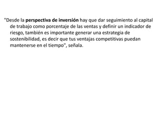 "Desde la perspectiva de inversión hay que dar seguimiento al capital
de trabajo como porcentaje de las ventas y definir un indicador de
riesgo, también es importante generar una estrategia de
sostenibilidad, es decir que tus ventajas competitivas puedan
mantenerse en el tiempo", señala.

 