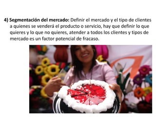 4) Segmentación del mercado: Definir el mercado y el tipo de clientes
a quienes se venderá el producto o servicio, hay que definir lo que
quieres y lo que no quieres, atender a todos los clientes y tipos de
mercado es un factor potencial de fracaso.

 
