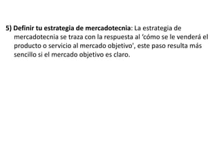 5) Definir tu estrategia de mercadotecnia: La estrategia de
mercadotecnia se traza con la respuesta al ‘cómo se le venderá el
producto o servicio al mercado objetivo', este paso resulta más
sencillo si el mercado objetivo es claro.

 