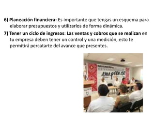6) Planeación financiera: Es importante que tengas un esquema para
elaborar presupuestos y utilizarlos de forma dinámica.
7) Tener un ciclo de ingresos: Las ventas y cobros que se realizan en
tu empresa deben tener un control y una medición, esto te
permitirá percatarte del avance que presentes.

 