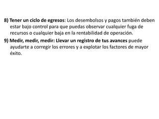 8) Tener un ciclo de egresos: Los desembolsos y pagos también deben
estar bajo control para que puedas observar cualquier fuga de
recursos o cualquier baja en la rentabilidad de operación.
9) Medir, medir, medir: Llevar un registro de tus avances puede
ayudarte a corregir los errores y a explotar los factores de mayor
éxito.

 