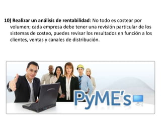 10) Realizar un análisis de rentabilidad: No todo es costear por
volumen; cada empresa debe tener una revisión particular de los
sistemas de costeo, puedes revisar los resultados en función a los
clientes, ventas y canales de distribución.

 
