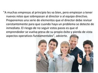 "A muchas empresas al principio les va bien, pero empiezan a tener
nuevos retos que sobrepasan al director o al equipo directivo.
Proponemos una serie de elementos que el director debe revisar
constantemente para que cuando haya un problema se detecte de
inmediato. El riesgo de no seguir estos pasos es que el
emprendedor se vuelva presa de su propio éxito y pierda de vista
aspectos operativos fundamentales", advierte.

 