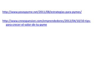 http://www.yosoypyme.net/2011/08/estrategias-para-pymes/
http://www.cnnexpansion.com/emprendedores/2012/04/10/10-tipspara-crecer-el-valor-de-tu-pyme

 